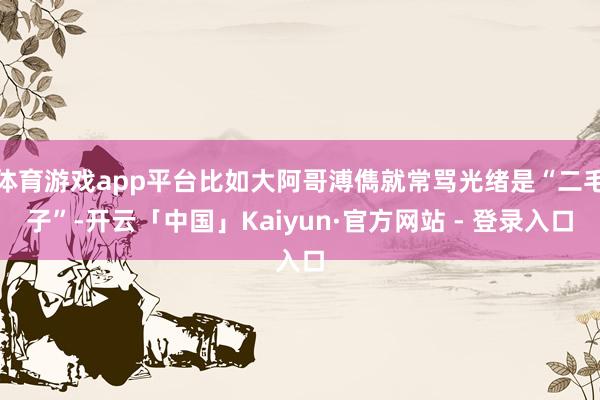 体育游戏app平台比如大阿哥溥儁就常骂光绪是“二毛子”-开云「中国」Kaiyun·官方网站 - 登录入口