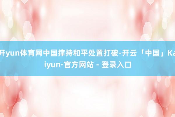 开yun体育网中国撑持和平处置打破-开云「中国」Kaiyun·官方网站 - 登录入口