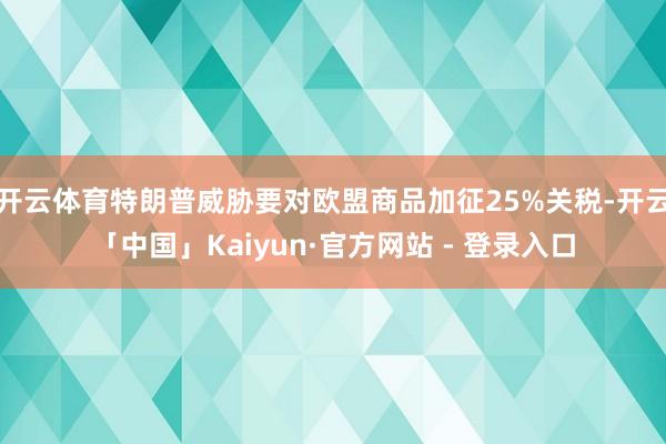 开云体育特朗普威胁要对欧盟商品加征25%关税-开云「中国」Kaiyun·官方网站 - 登录入口