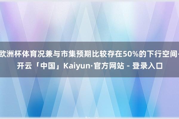 欧洲杯体育况兼与市集预期比较存在50%的下行空间-开云「中国」Kaiyun·官方网站 - 登录入口