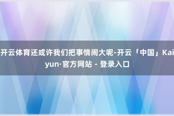 开云体育还或许我们把事情闹大呢-开云「中国」Kaiyun·官方网站 - 登录入口