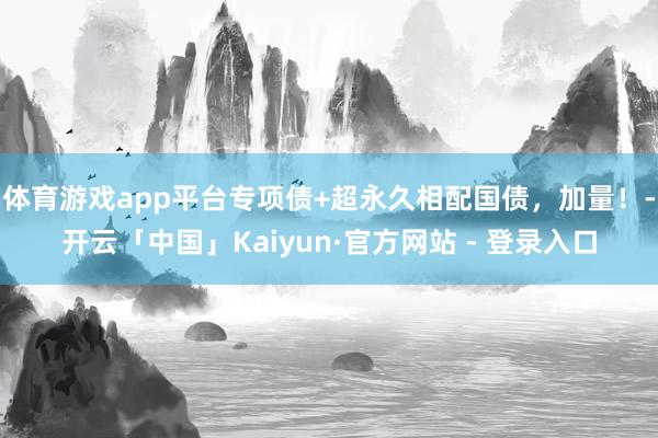体育游戏app平台专项债+超永久相配国债，加量！-开云「中国」Kaiyun·官方网站 - 登录入口