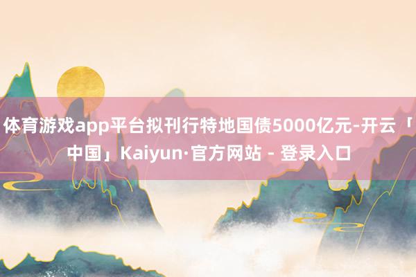 体育游戏app平台拟刊行特地国债5000亿元-开云「中国」Kaiyun·官方网站 - 登录入口