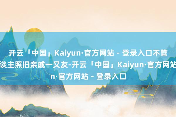 开云「中国」Kaiyun·官方网站 - 登录入口不管是表里敌东谈主照旧亲戚一又友-开云「中国」Kaiyun·官方网站 - 登录入口