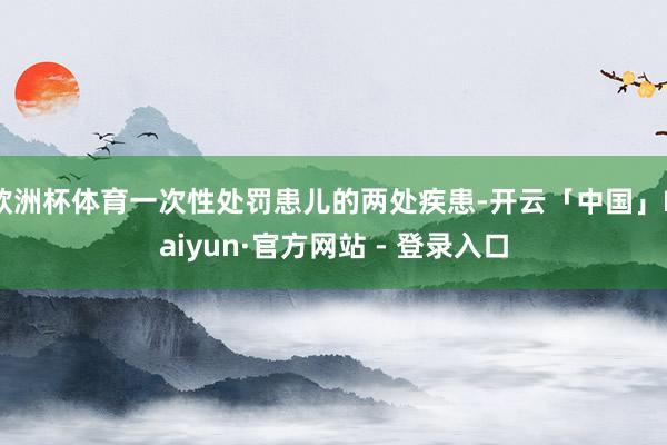欧洲杯体育一次性处罚患儿的两处疾患-开云「中国」Kaiyun·官方网站 - 登录入口