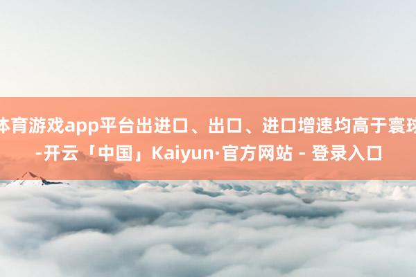 体育游戏app平台出进口、出口、进口增速均高于寰球-开云「中国」Kaiyun·官方网站 - 登录入口
