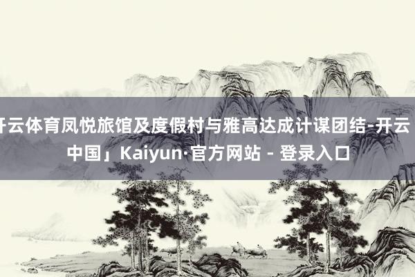 开云体育凤悦旅馆及度假村与雅高达成计谋团结-开云「中国」Kaiyun·官方网站 - 登录入口