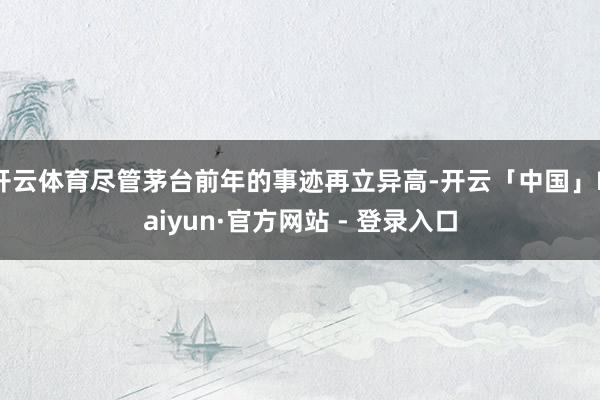 开云体育尽管茅台前年的事迹再立异高-开云「中国」Kaiyun·官方网站 - 登录入口
