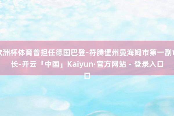 欧洲杯体育曾担任德国巴登-符腾堡州曼海姆市第一副市长-开云「中国」Kaiyun·官方网站 - 登录入口