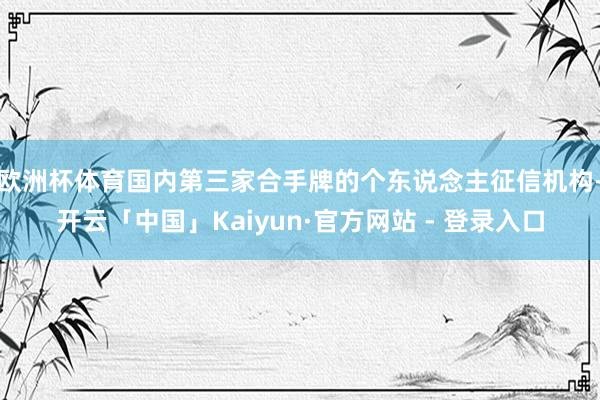 欧洲杯体育国内第三家合手牌的个东说念主征信机构-开云「中国」Kaiyun·官方网站 - 登录入口
