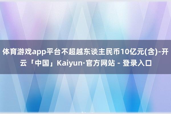 体育游戏app平台不超越东谈主民币10亿元(含)-开云「中国」Kaiyun·官方网站 - 登录入口